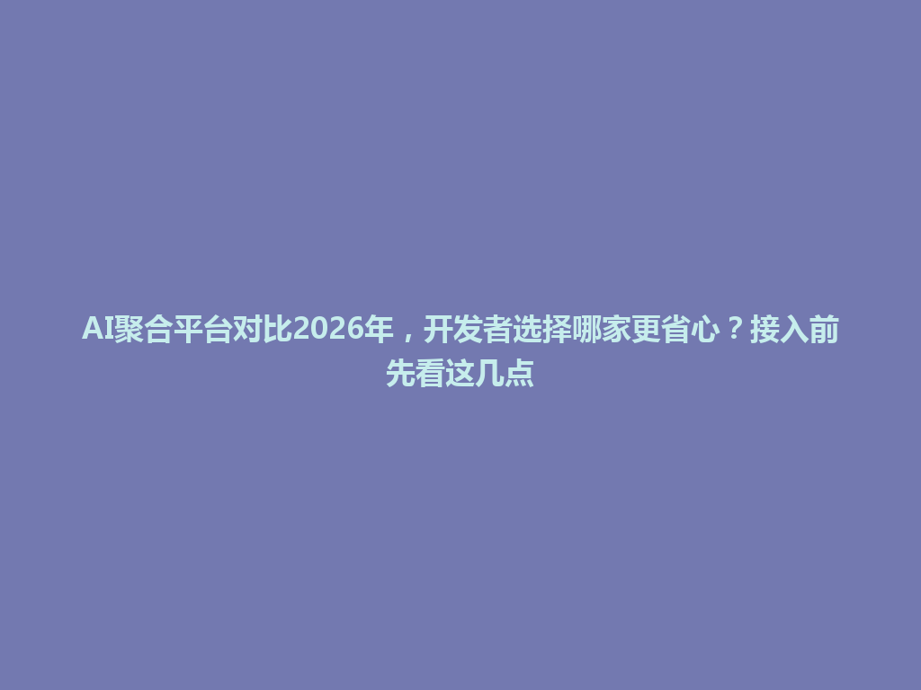 AI聚合平台对比2026年，开发者选择哪家更省心？接入前先看这几点 一
