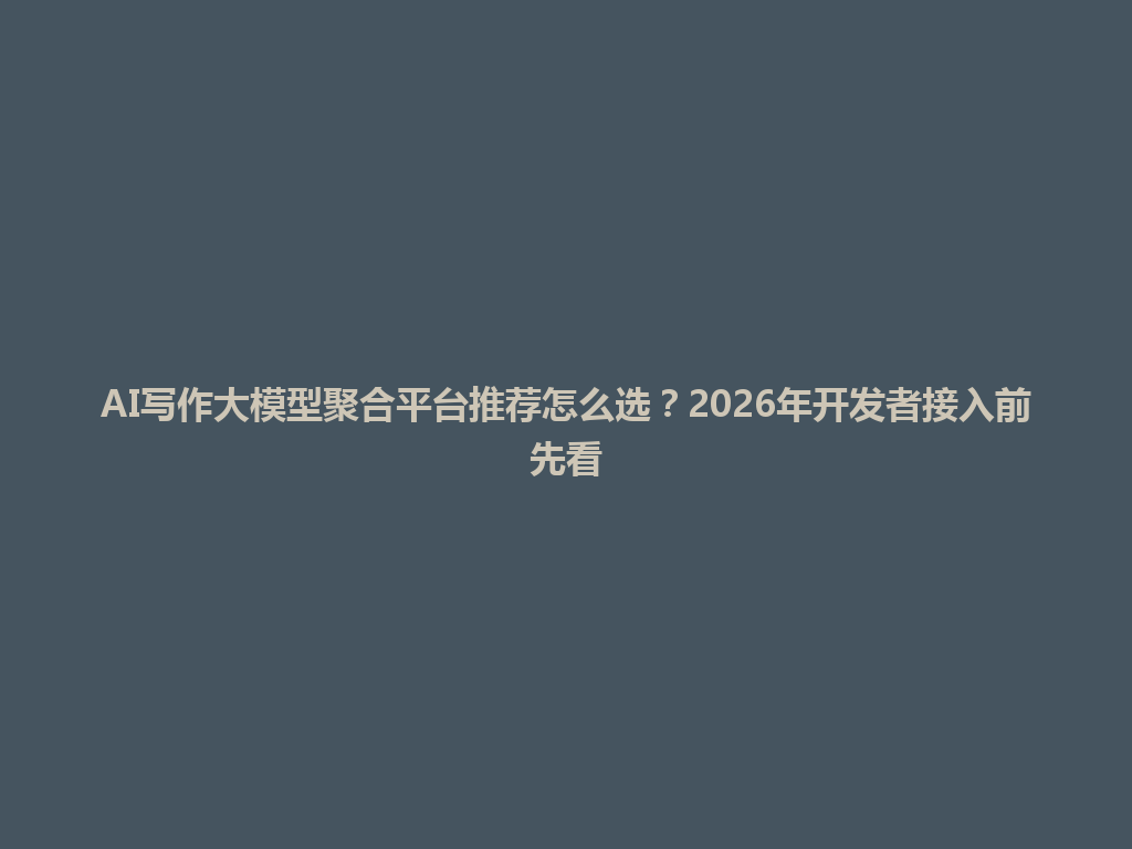AI写作大模型聚合平台推荐怎么选?2026年开发者接入前先看 一