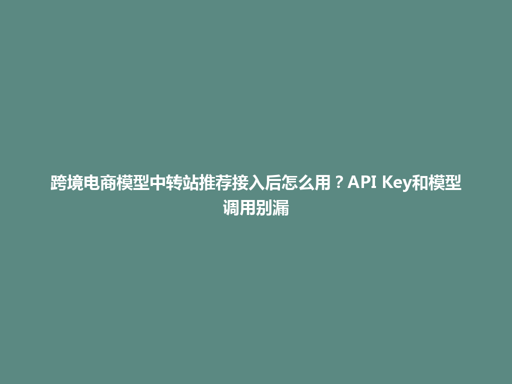 跨境电商模型中转站推荐接入后怎么用?API Key和模型调用别漏 一