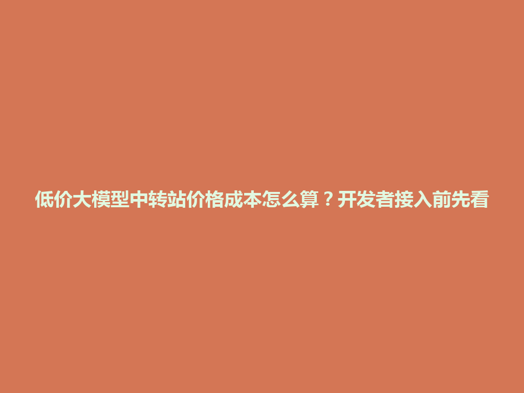 低价大模型中转站价格成本怎么算?开发者接入前先看 一
