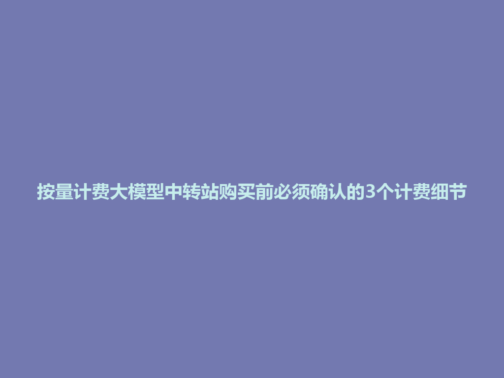 按量计费大模型中转站购买前必须确认的3个计费细节 一