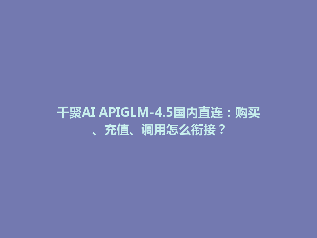 千聚AI APIGLM-4.5国内直连:购买、充值、调用怎么衔接? 一