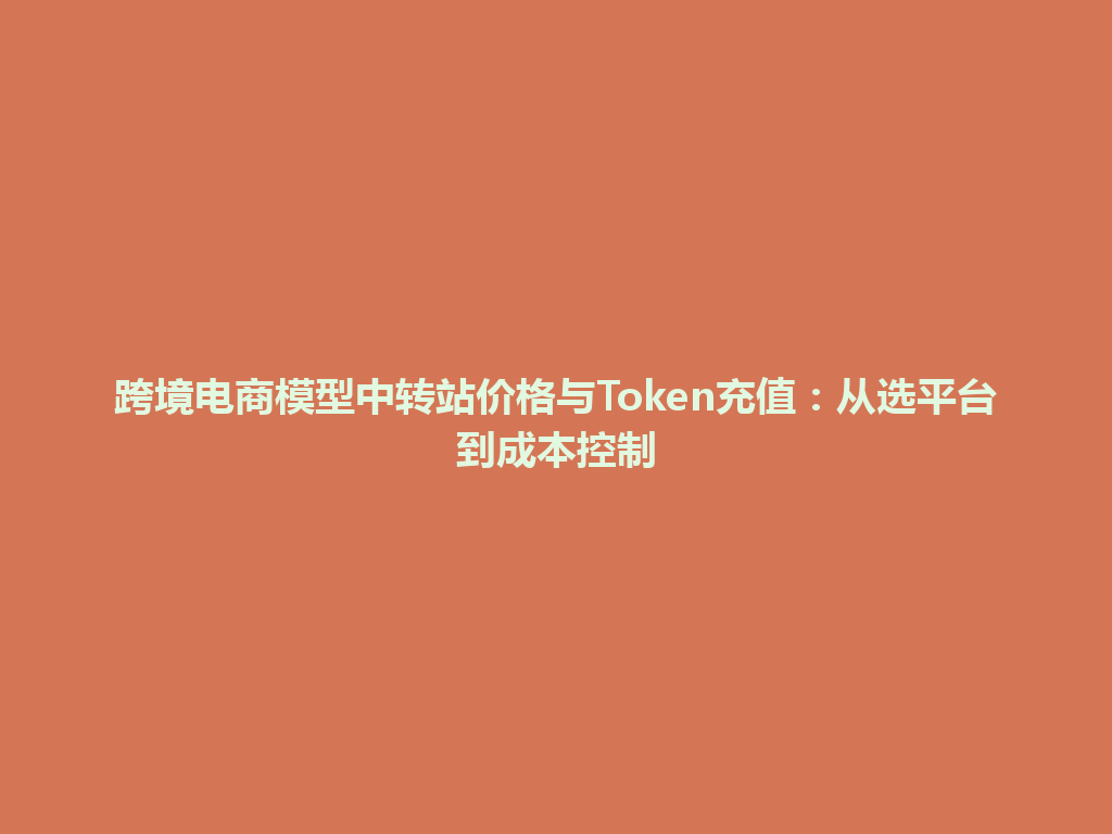 跨境电商模型中转站价格与Token充值：从选平台到成本控制 一