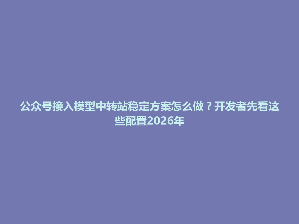 公众号接入模型中转站稳定方案怎么做？开发者先看这些配置2026年 一