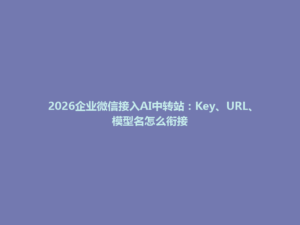 2026企业微信接入AI中转站:Key、URL、模型名怎么衔接 一