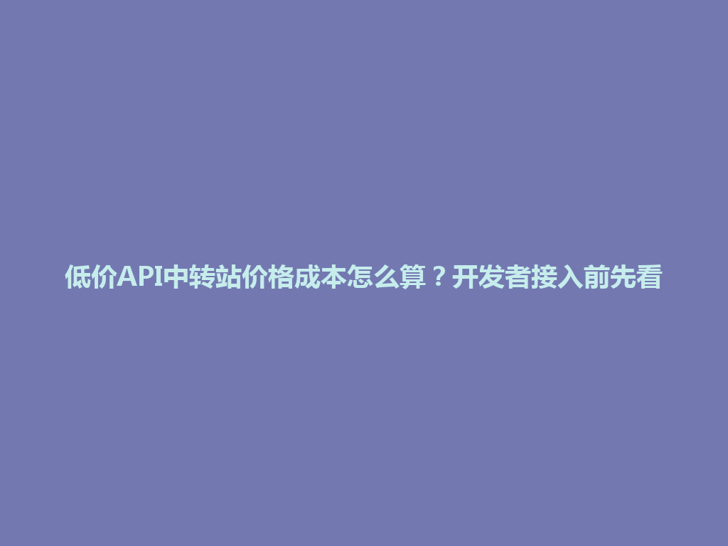 低价API中转站价格成本怎么算?开发者接入前先看 一