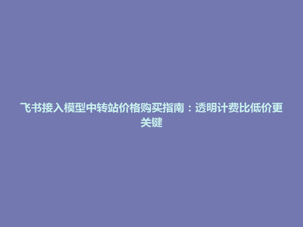 飞书接入模型中转站价格购买指南：透明计费比低价更关键 一