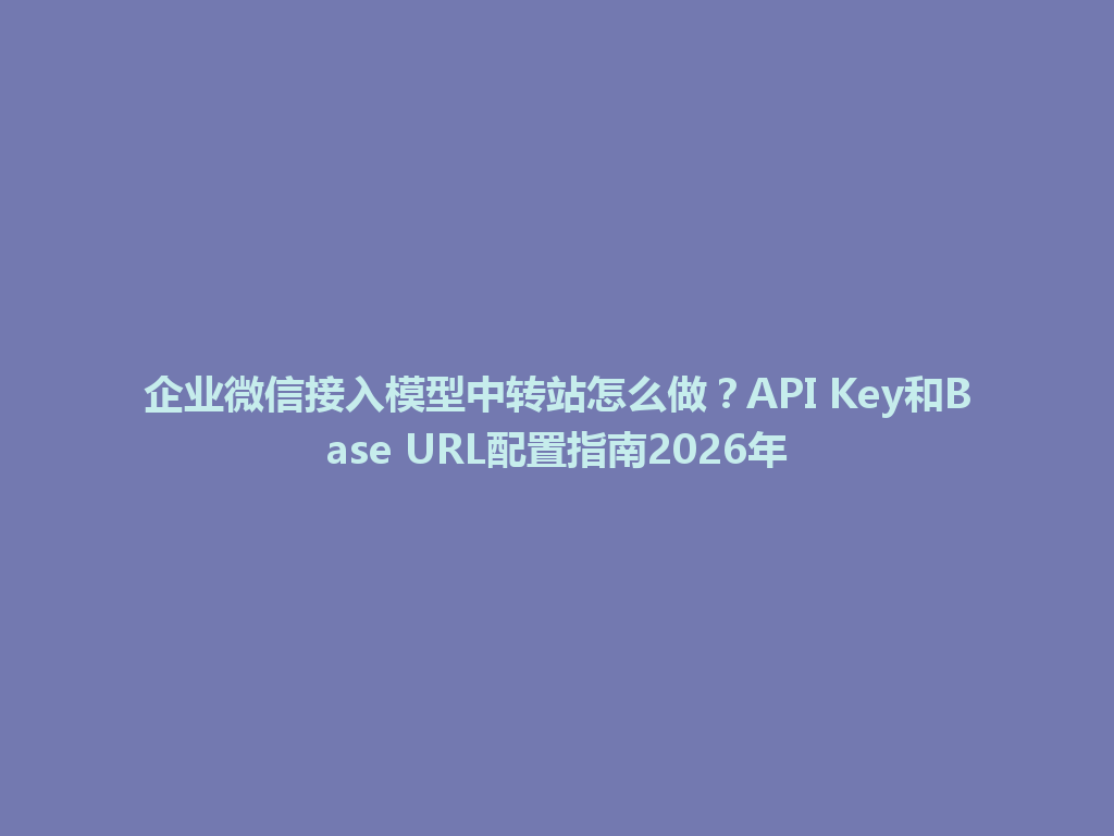 企业微信接入模型中转站怎么做?API Key和Base URL配置指南2026年 一