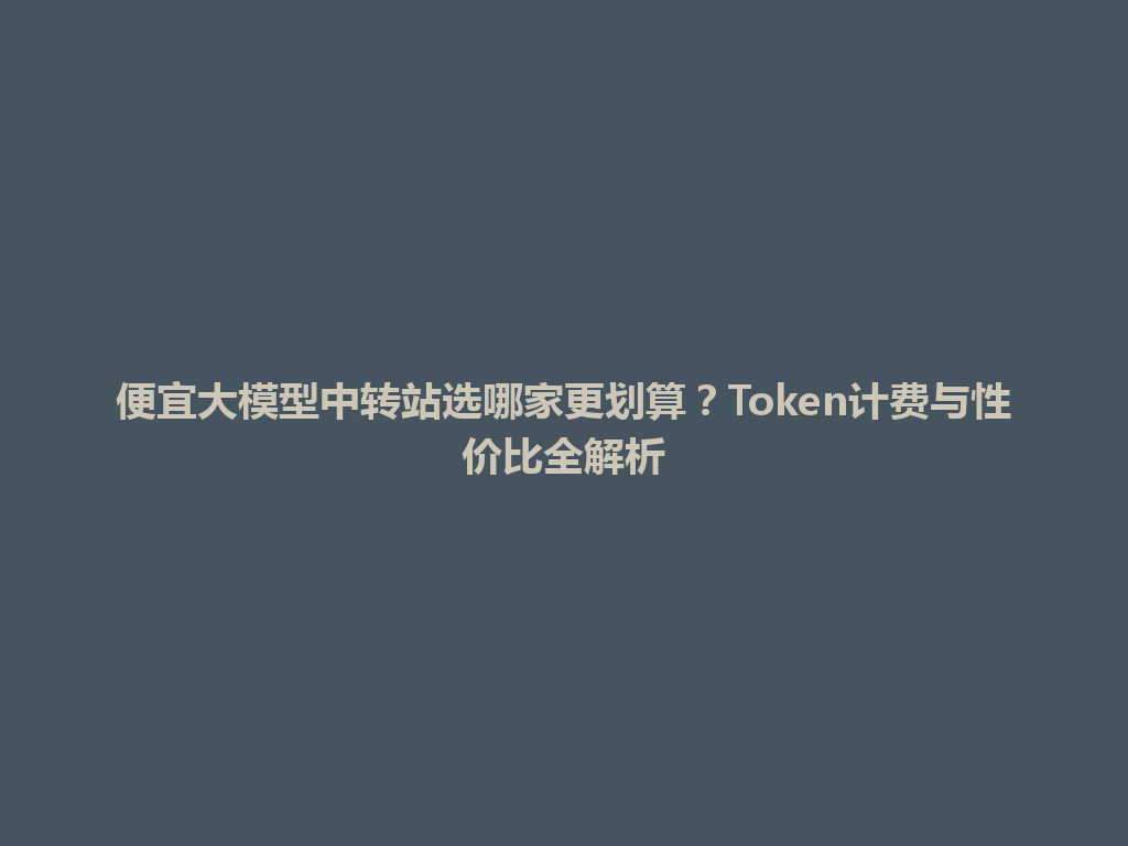 便宜大模型中转站选哪家更划算?Token计费与性价比全解析 一